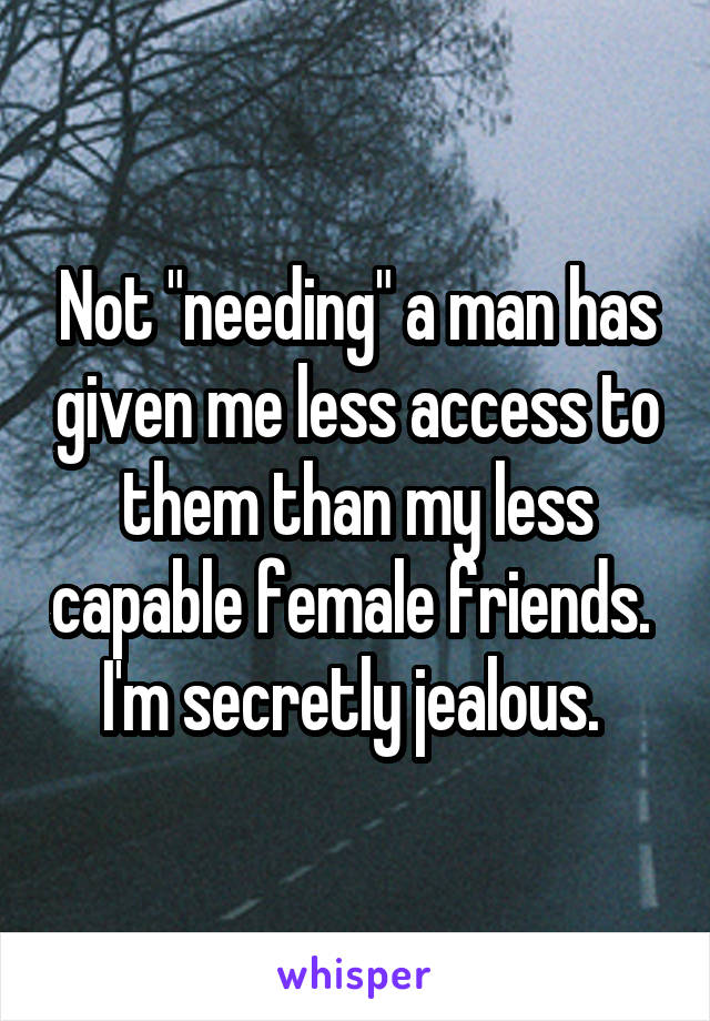 Not "needing" a man has given me less access to them than my less capable female friends. 
I'm secretly jealous. 