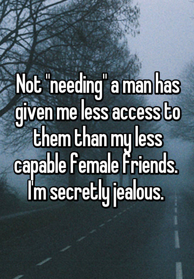 Not "needing" a man has given me less access to them than my less capable female friends. 
I'm secretly jealous. 