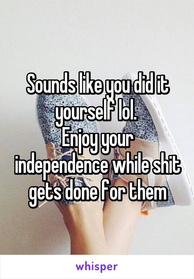 Sounds like you did it yourself lol. 
Enjoy your independence while shit gets done for them