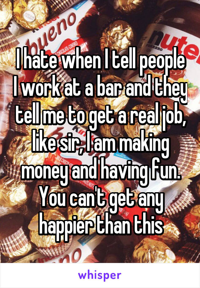 I hate when I tell people I work at a bar and they tell me to get a real job, like sir, I am making money and having fun. You can't get any happier than this