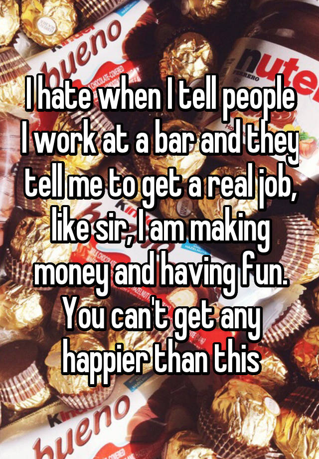 I hate when I tell people I work at a bar and they tell me to get a real job, like sir, I am making money and having fun. You can't get any happier than this