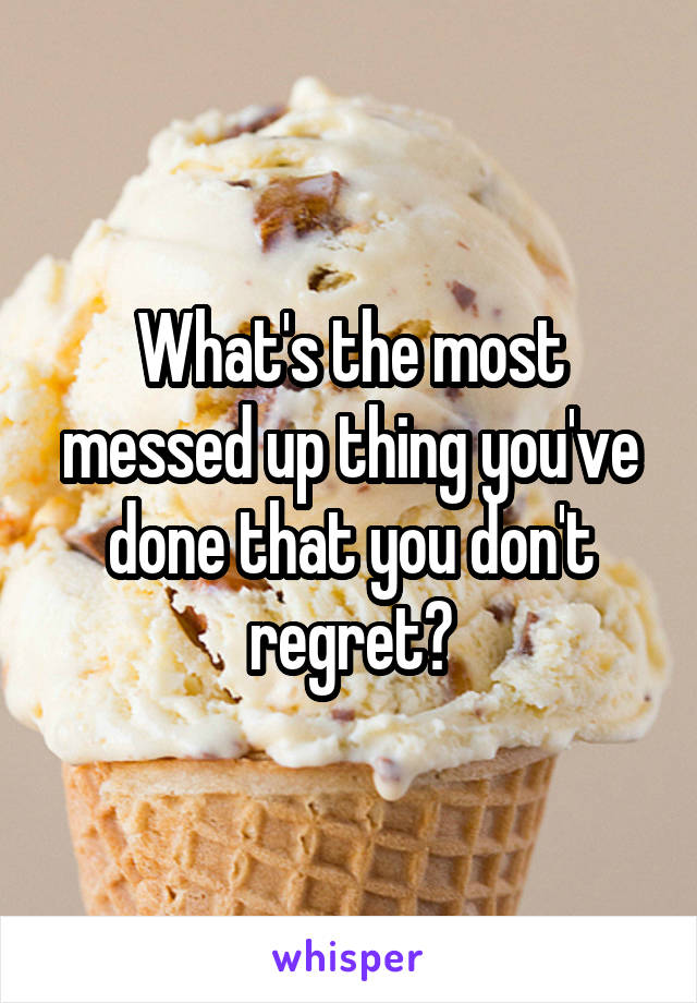 What's the most messed up thing you've done that you don't regret?