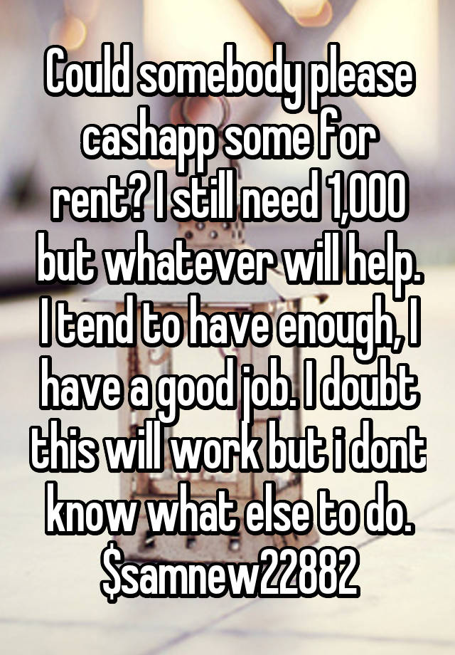 Could somebody please cashapp some for rent? I still need 1,000 but whatever will help. I tend to have enough, I have a good job. I doubt this will work but i dont know what else to do. $samnew22882