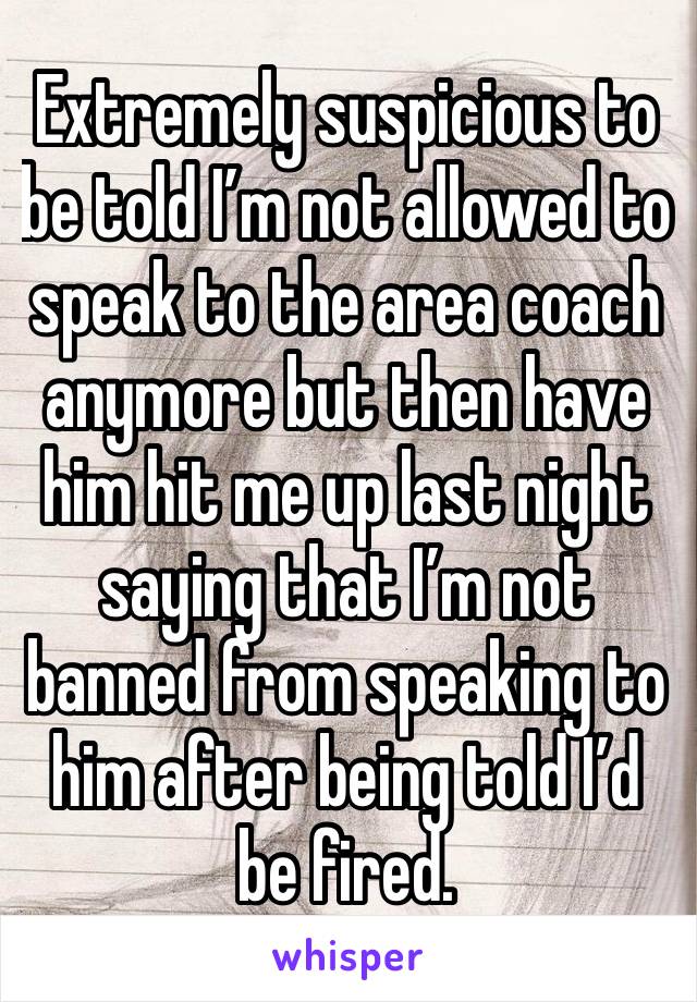 Extremely suspicious to be told I’m not allowed to speak to the area coach anymore but then have him hit me up last night saying that I’m not banned from speaking to him after being told I’d be fired.