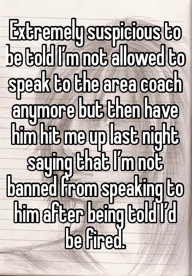 Extremely suspicious to be told I’m not allowed to speak to the area coach anymore but then have him hit me up last night saying that I’m not banned from speaking to him after being told I’d be fired.