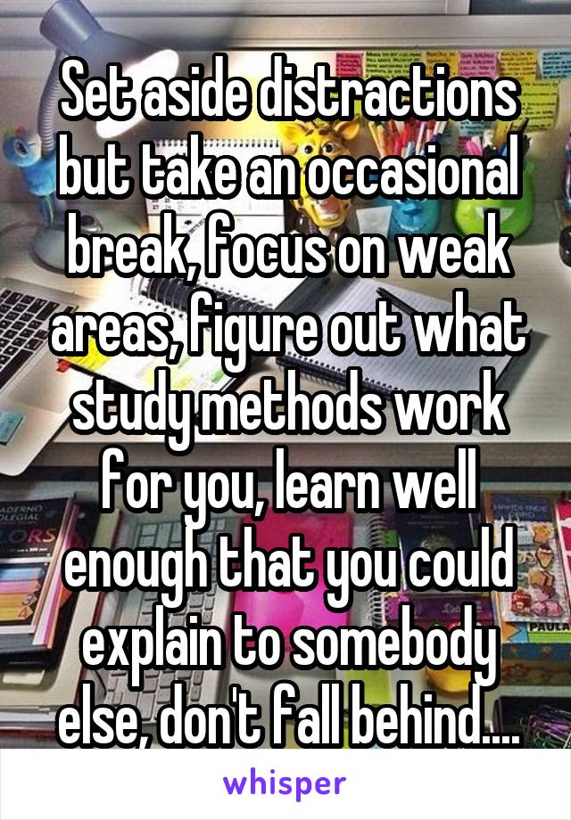 Set aside distractions but take an occasional break, focus on weak areas, figure out what study methods work for you, learn well enough that you could explain to somebody else, don't fall behind....