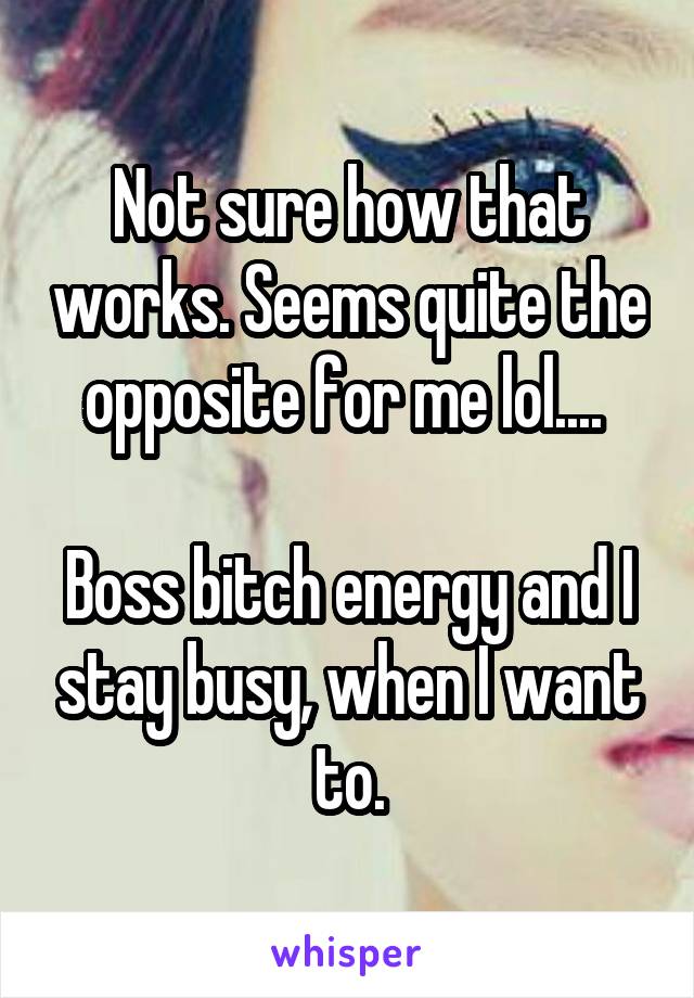 Not sure how that works. Seems quite the opposite for me lol.... 

Boss bitch energy and I stay busy, when I want to.