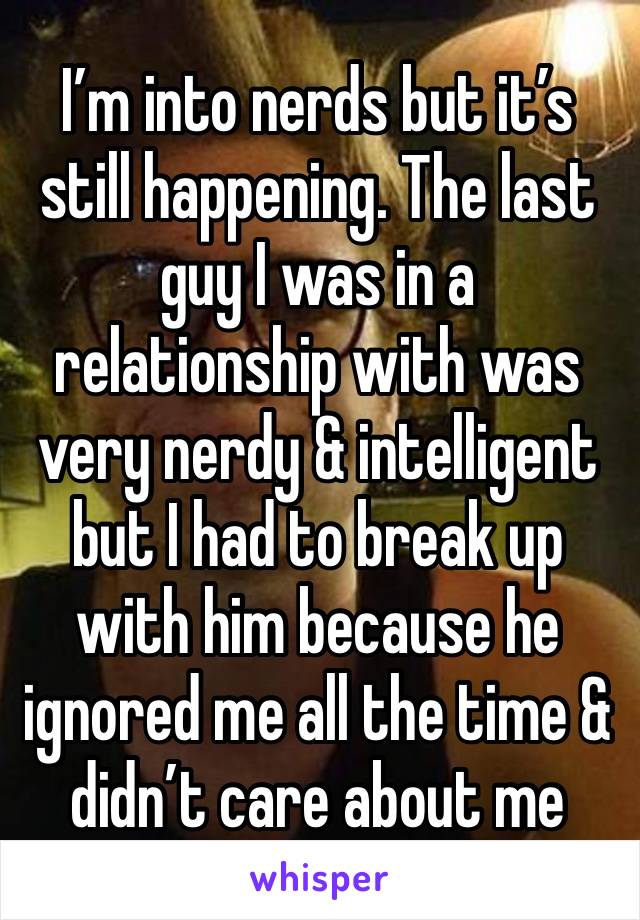 I’m into nerds but it’s still happening. The last guy I was in a relationship with was very nerdy & intelligent but I had to break up with him because he ignored me all the time & didn’t care about me