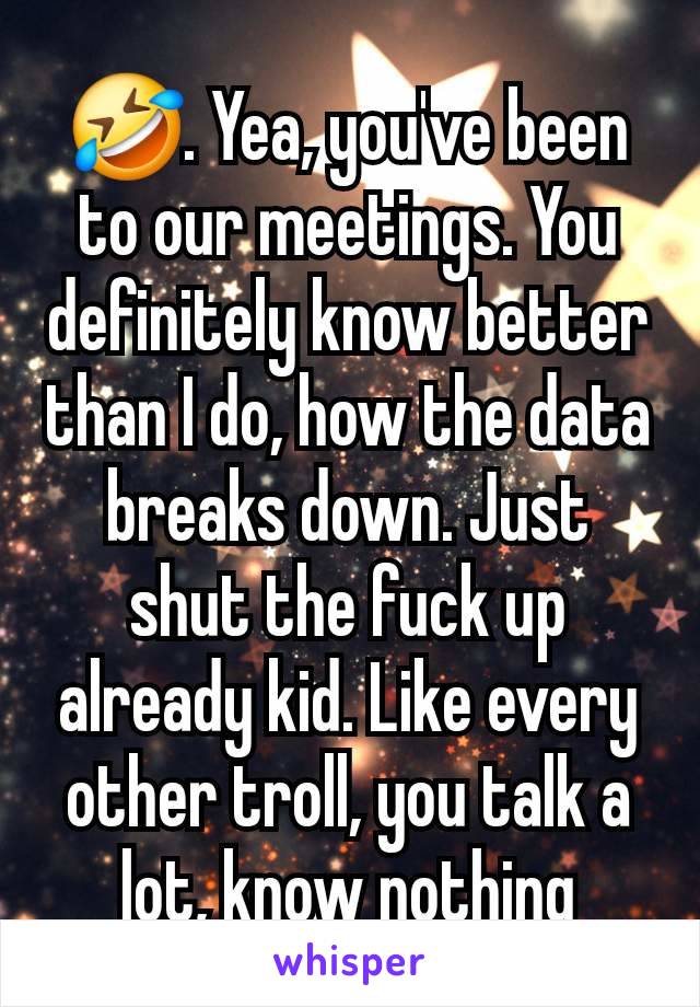 🤣. Yea, you've been to our meetings. You definitely know better than I do, how the data breaks down. Just shut the fuck up already kid. Like every other troll, you talk a lot, know nothing