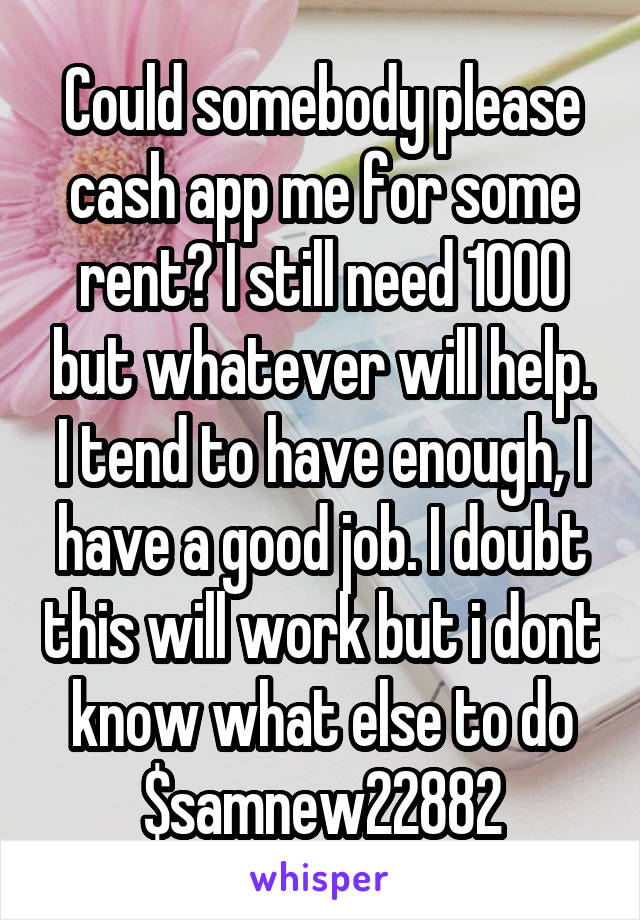 Could somebody please cash app me for some rent? I still need 1000 but whatever will help. I tend to have enough, I have a good job. I doubt this will work but i dont know what else to do $samnew22882