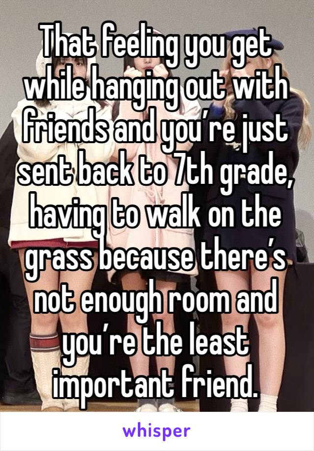 That feeling you get while hanging out with friends and you’re just sent back to 7th grade, having to walk on the grass because there’s not enough room and you’re the least important friend.