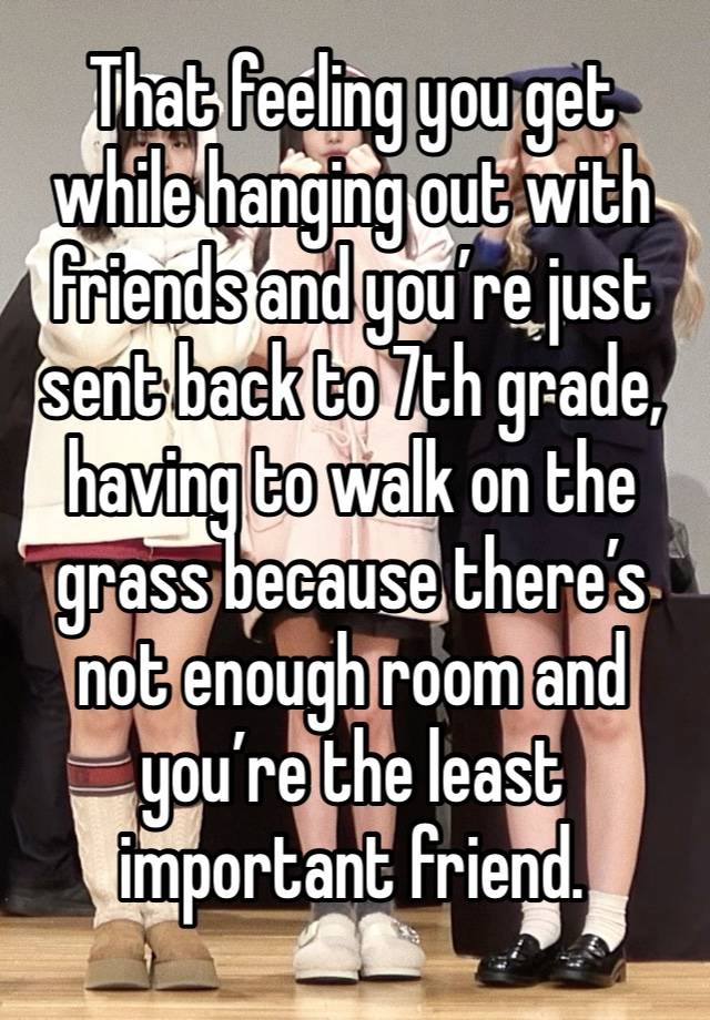 That feeling you get while hanging out with friends and you’re just sent back to 7th grade, having to walk on the grass because there’s not enough room and you’re the least important friend.