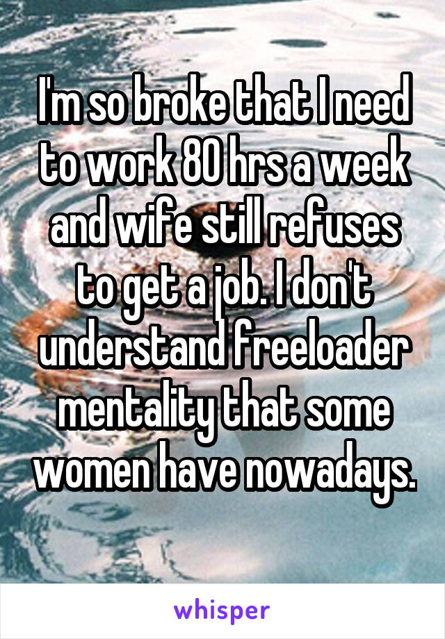 I'm so broke that I need to work 80 hrs a week and wife still refuses to get a job. I don't understand freeloader mentality that some women have nowadays. 