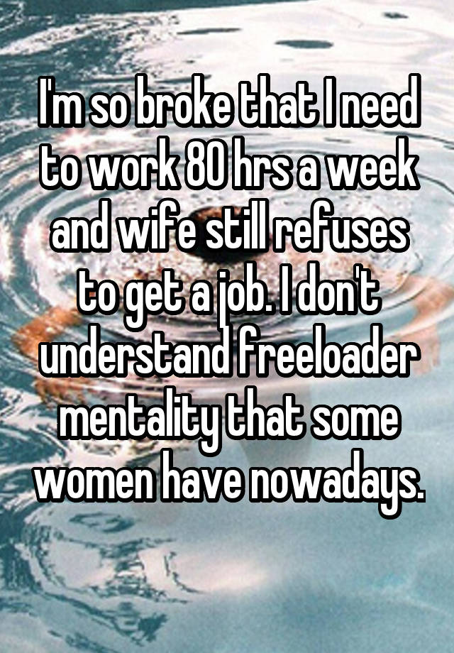 I'm so broke that I need to work 80 hrs a week and wife still refuses to get a job. I don't understand freeloader mentality that some women have nowadays. 