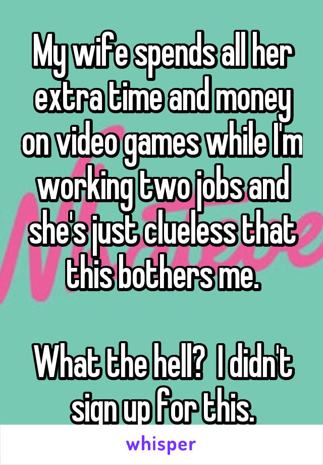 My wife spends all her extra time and money on video games while I'm working two jobs and she's just clueless that this bothers me.

What the hell?  I didn't sign up for this.