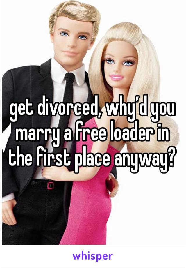 get divorced, why’d you marry a free loader in the first place anyway? 