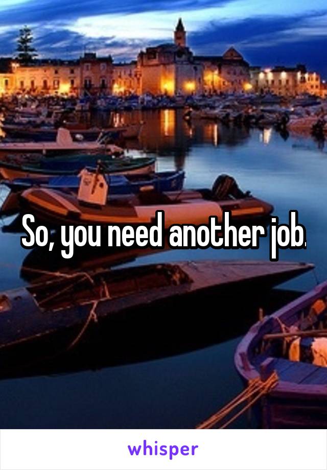 So, you need another job.