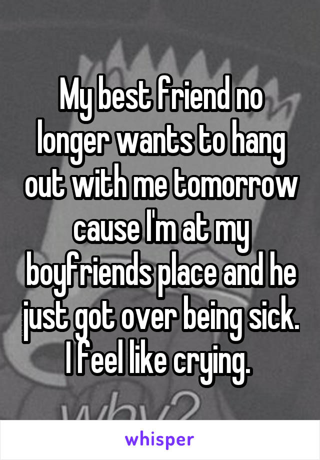 My best friend no longer wants to hang out with me tomorrow cause I'm at my boyfriends place and he just got over being sick. I feel like crying. 