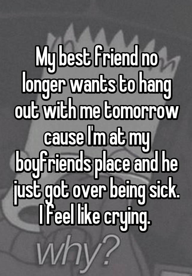 My best friend no longer wants to hang out with me tomorrow cause I'm at my boyfriends place and he just got over being sick. I feel like crying. 