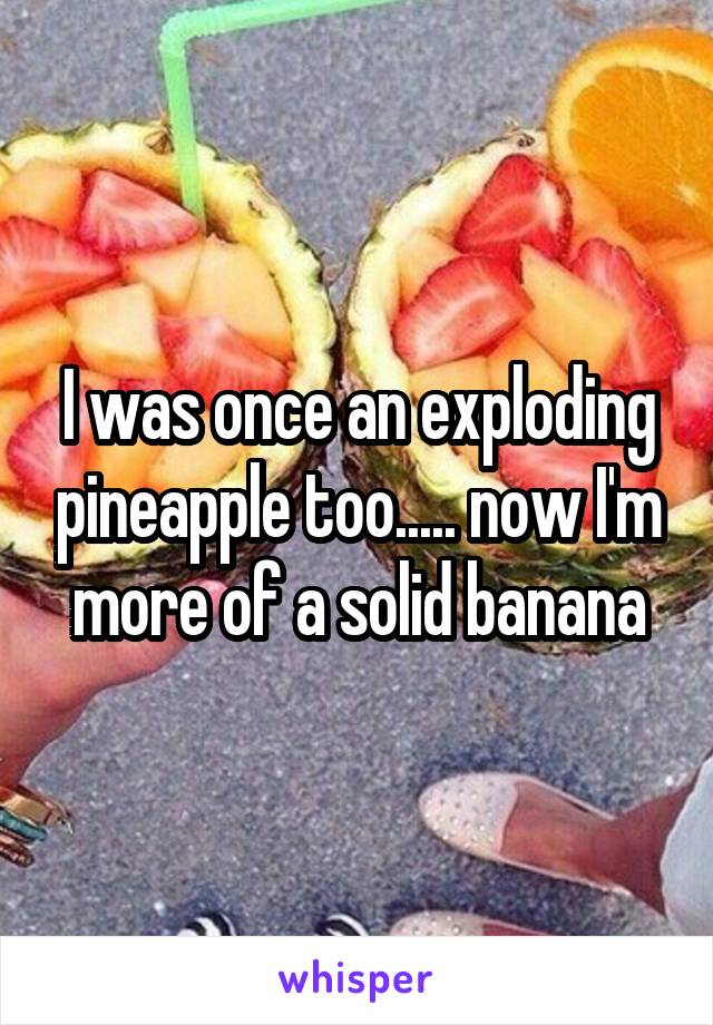 I was once an exploding pineapple too..... now I'm more of a solid banana