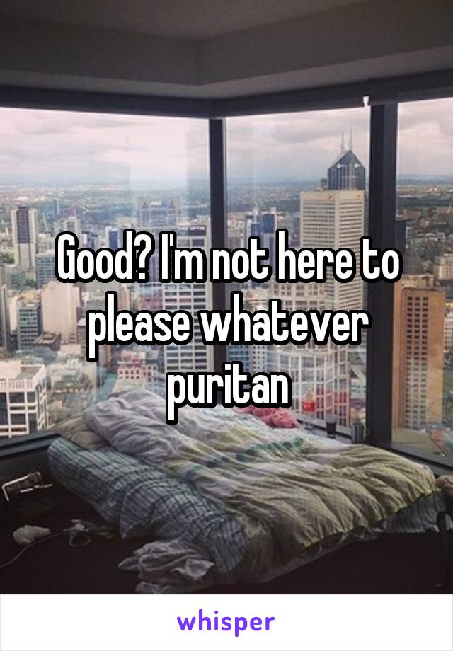 Good? I'm not here to please whatever puritan