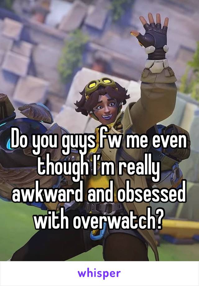 Do you guys fw me even though I’m really awkward and obsessed with overwatch?