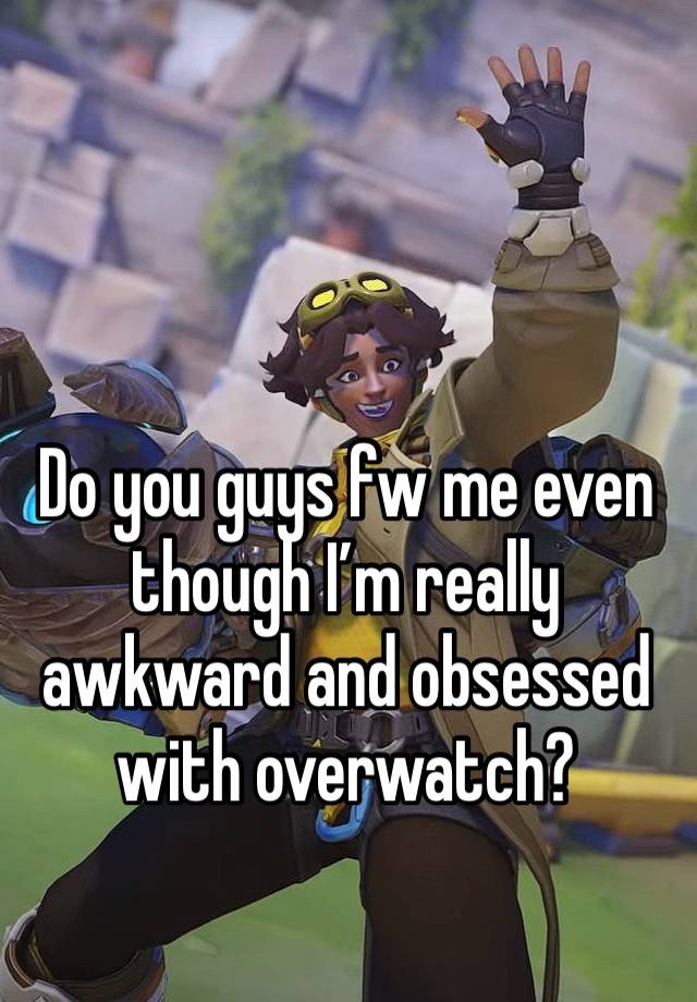 Do you guys fw me even though I’m really awkward and obsessed with overwatch?