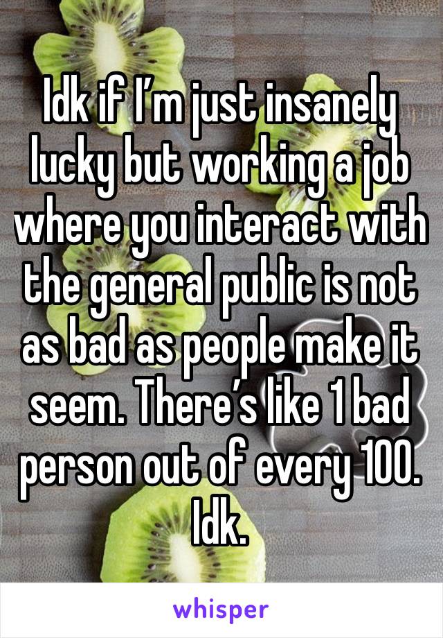 Idk if I’m just insanely lucky but working a job where you interact with the general public is not as bad as people make it seem. There’s like 1 bad person out of every 100. 
Idk.