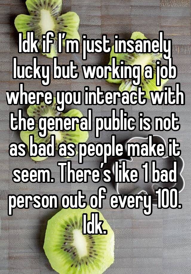 Idk if I’m just insanely lucky but working a job where you interact with the general public is not as bad as people make it seem. There’s like 1 bad person out of every 100. 
Idk.