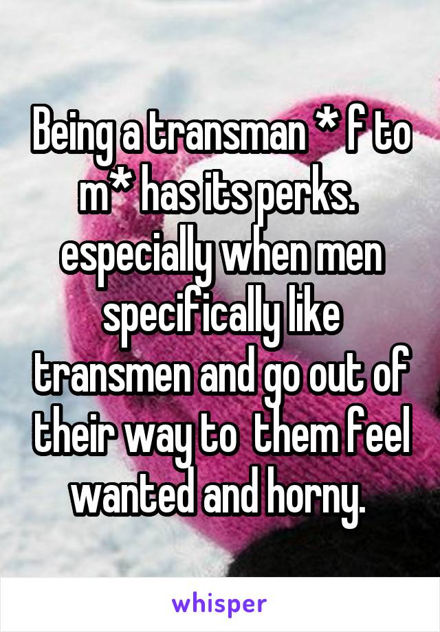 Being a transman * f to m* has its perks. 
especially when men specifically like transmen and go out of their way to  them feel wanted and horny. 