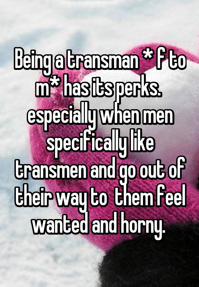 Being a transman * f to m* has its perks. 
especially when men specifically like transmen and go out of their way to  them feel wanted and horny. 