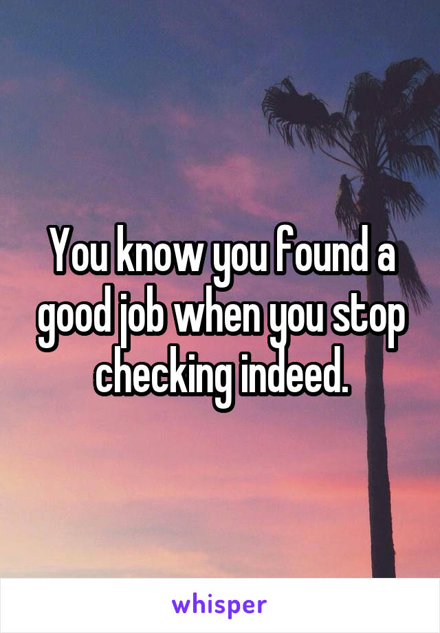 You know you found a good job when you stop checking indeed.