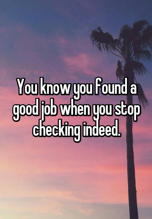 You know you found a good job when you stop checking indeed.