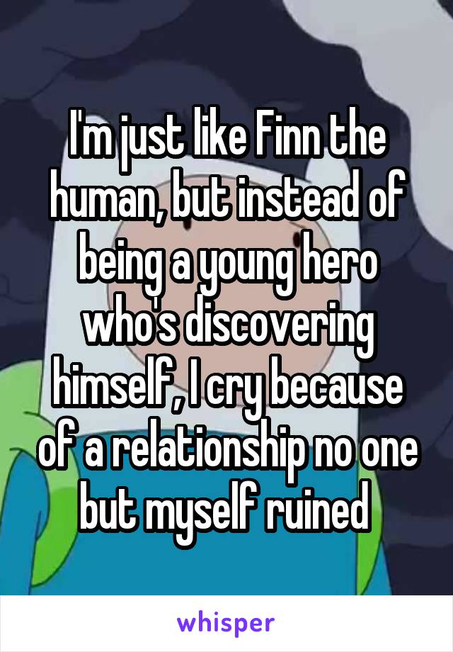 I'm just like Finn the human, but instead of being a young hero who's discovering himself, I cry because of a relationship no one but myself ruined 