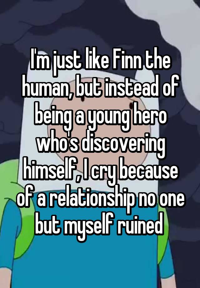 I'm just like Finn the human, but instead of being a young hero who's discovering himself, I cry because of a relationship no one but myself ruined 