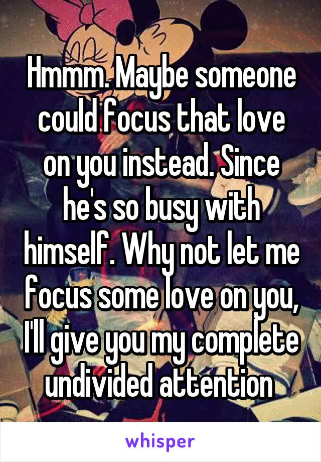 Hmmm. Maybe someone could focus that love on you instead. Since he's so busy with himself. Why not let me focus some love on you, I'll give you my complete undivided attention 