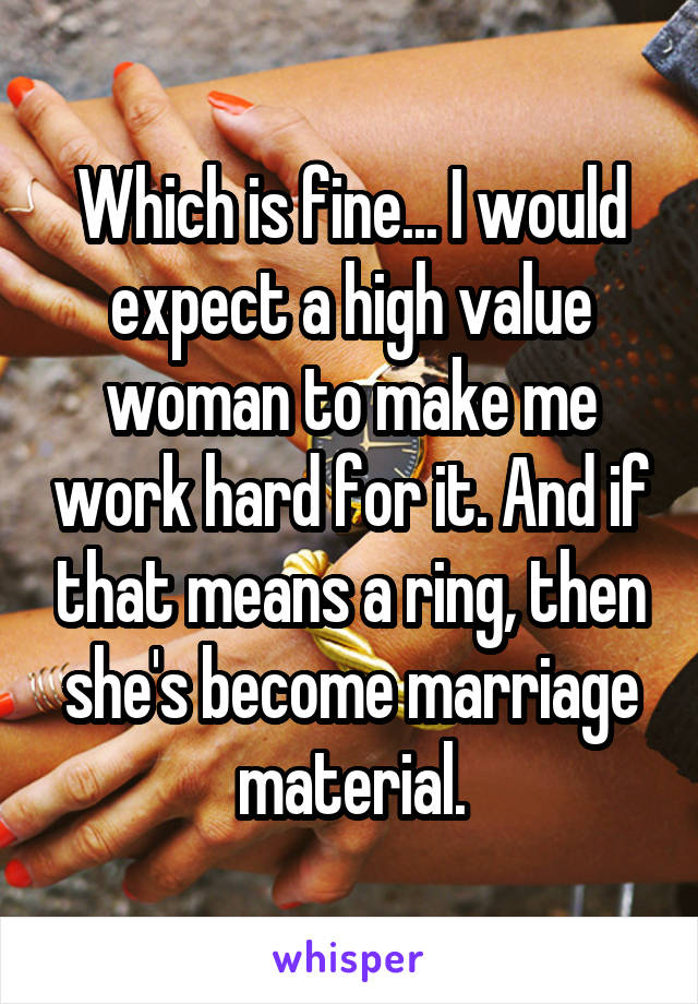 Which is fine... I would expect a high value woman to make me work hard for it. And if that means a ring, then she's become marriage material.