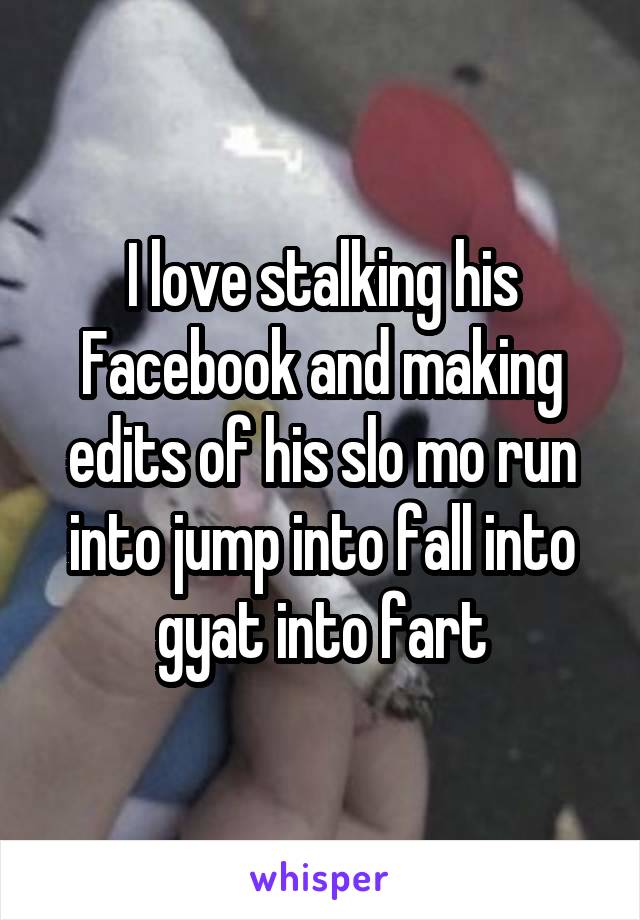 I love stalking his Facebook and making edits of his slo mo run into jump into fall into gyat into fart