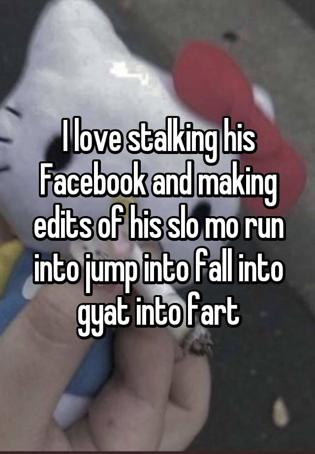 I love stalking his Facebook and making edits of his slo mo run into jump into fall into gyat into fart