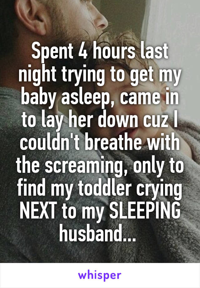 Spent 4 hours last night trying to get my baby asleep, came in to lay her down cuz I couldn't breathe with the screaming, only to find my toddler crying NEXT to my SLEEPING husband... 