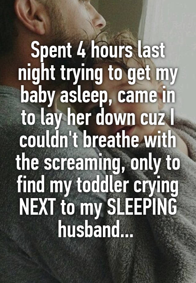 Spent 4 hours last night trying to get my baby asleep, came in to lay her down cuz I couldn't breathe with the screaming, only to find my toddler crying NEXT to my SLEEPING husband... 