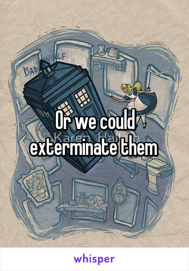  Or we could exterminate them 