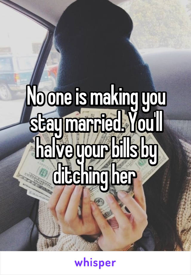 No one is making you stay married. You'll halve your bills by ditching her 