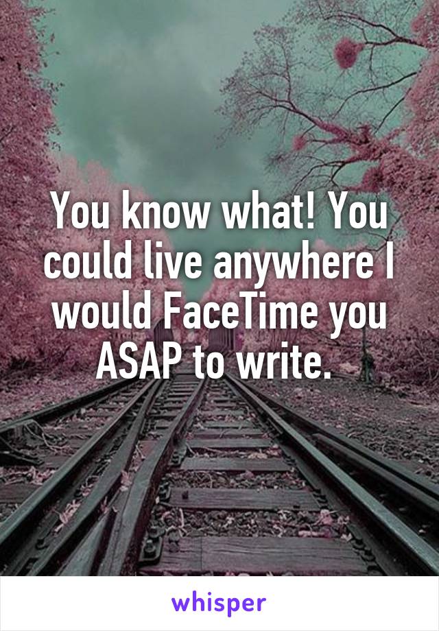 You know what! You could live anywhere I would FaceTime you ASAP to write. 
