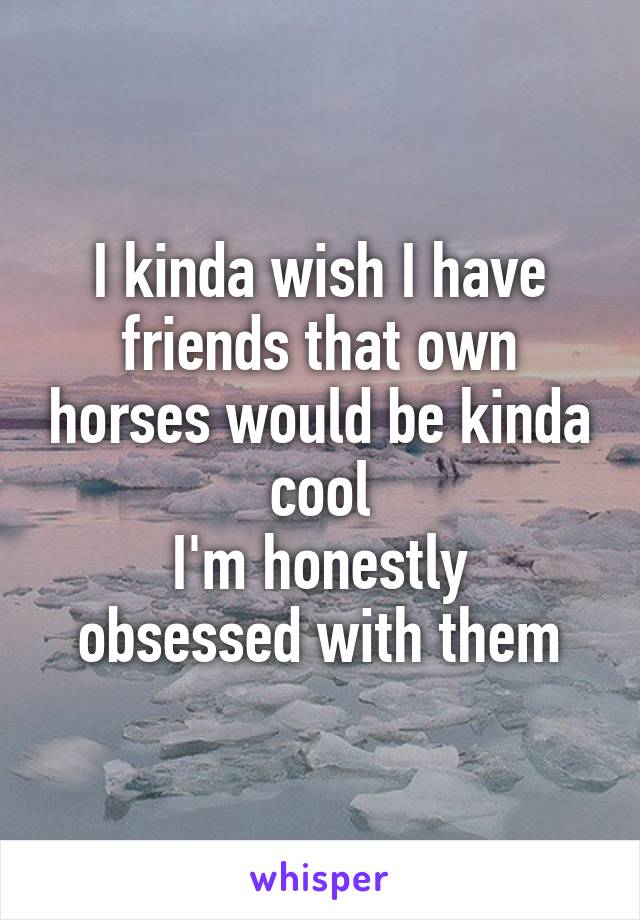 I kinda wish I have friends that own horses would be kinda cool
I'm honestly obsessed with them