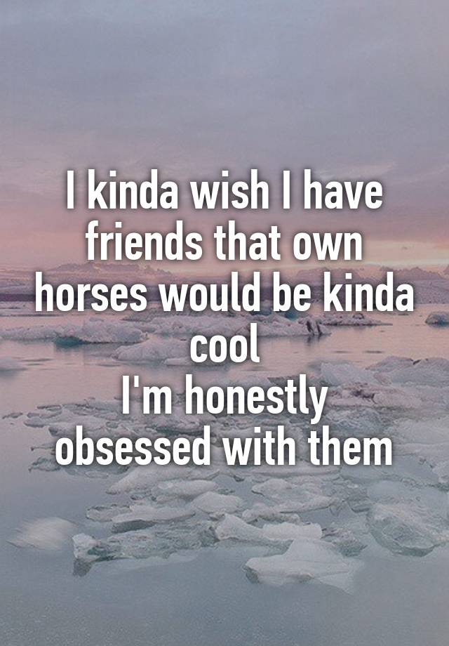 I kinda wish I have friends that own horses would be kinda cool
I'm honestly obsessed with them