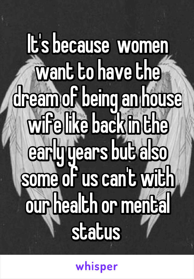 It's because  women want to have the dream of being an house wife like back in the early years but also some of us can't with our health or mental status 