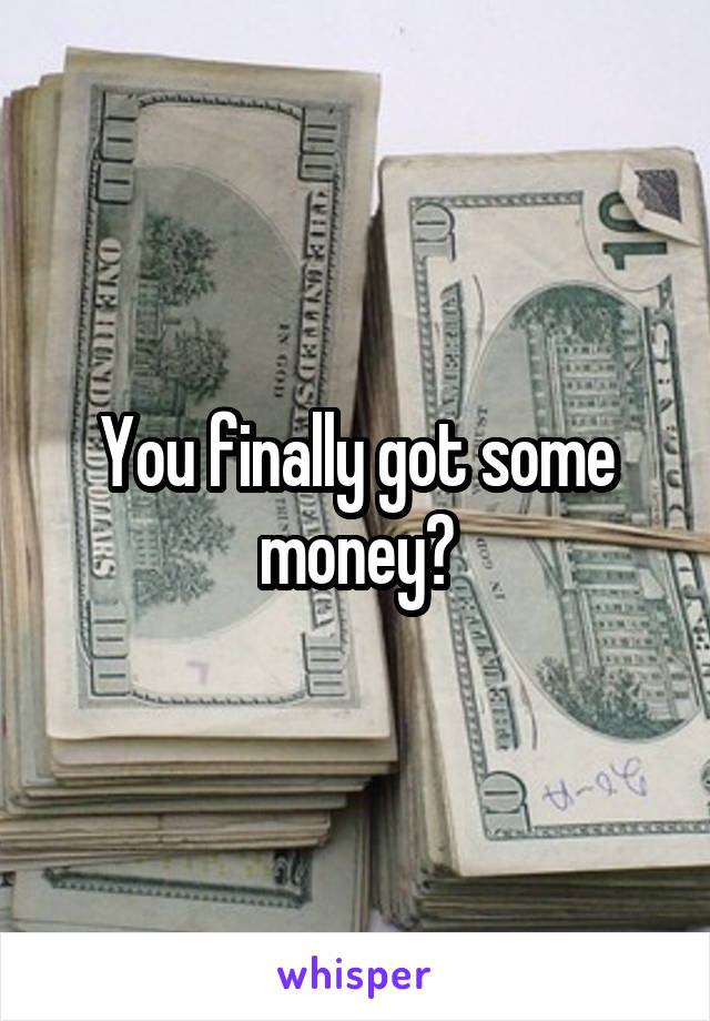 You finally got some money?