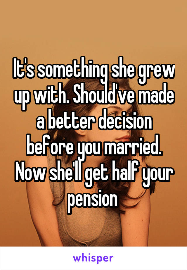 It's something she grew up with. Should've made a better decision before you married. Now she'll get half your pension 