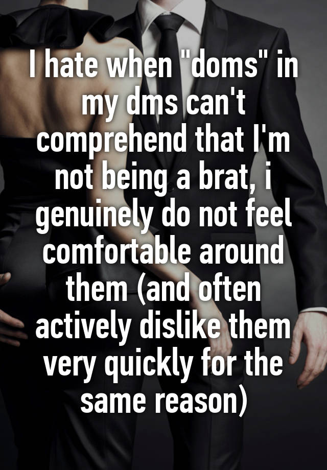 I hate when "doms" in my dms can't comprehend that I'm not being a brat, i genuinely do not feel comfortable around them (and often actively dislike them very quickly for the same reason)